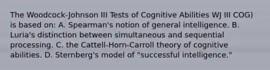 The Woodcock-Johnson III Tests of Cognitive Abilities WJ III COG) is based on: A. Spearman's notion of general intelligence. B. Luria's distinction between simultaneous and sequential processing. C. the Cattell-Horn-Carroll theory of cognitive abilities. D. Sternberg's model of "successful intelligence."