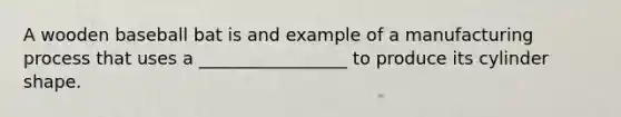 A wooden baseball bat is and example of a manufacturing process that uses a _________________ to produce its cylinder shape.