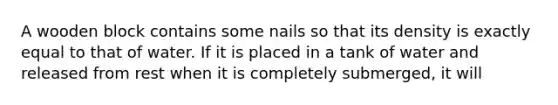 A wooden block contains some nails so that its density is exactly equal to that of water. If it is placed in a tank of water and released from rest when it is completely submerged, it will