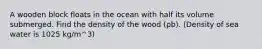 A wooden block floats in the ocean with half its volume submerged. Find the density of the wood (ρb). (Density of sea water is 1025 kg/m^3)