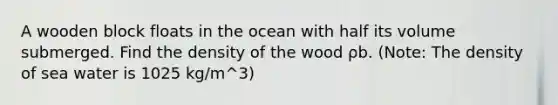 A wooden block floats in the ocean with half its volume submerged. Find the density of the wood ρb. (Note: The density of sea water is 1025 kg/m^3)