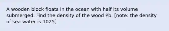 A wooden block floats in the ocean with half its volume submerged. Find the density of the wood Pb. [note: the density of sea water is 1025]