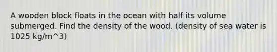 A wooden block floats in the ocean with half its volume submerged. Find the density of the wood. (density of sea water is 1025 kg/m^3)