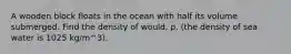 A wooden block floats in the ocean with half its volume submerged. Find the density of would, p. (the density of sea water is 1025 kg/m^3).