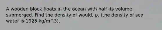 A wooden block floats in the ocean with half its volume submerged. Find the density of would, p. (the density of sea water is 1025 kg/m^3).