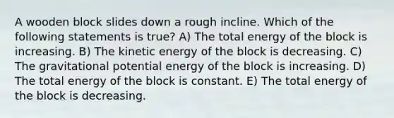 A wooden block slides down a rough incline. Which of the following statements is true? A) The total energy of the block is increasing. B) The kinetic energy of the block is decreasing. C) The gravitational potential energy of the block is increasing. D) The total energy of the block is constant. E) The total energy of the block is decreasing.