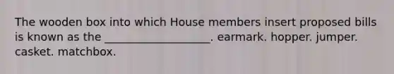 The wooden box into which House members insert proposed bills is known as the ___________________. earmark. hopper. jumper. casket. matchbox.