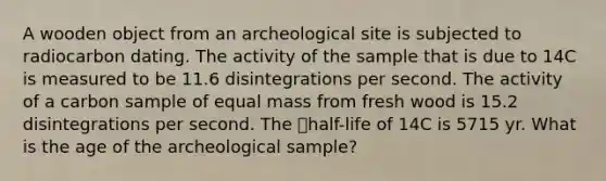 A wooden object from an archeological site is subjected to radiocarbon dating. The activity of the sample that is due to 14C is measured to be 11.6 disintegrations per second. The activity of a carbon sample of equal mass from fresh wood is 15.2 disintegrations per second. The half-life of 14C is 5715 yr. What is the age of the archeological sample?