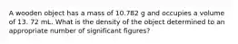 A wooden object has a mass of 10.782 g and occupies a volume of 13. 72 mL. What is the density of the object determined to an appropriate number of significant figures?