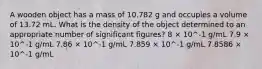 A wooden object has a mass of 10.782 g and occupies a volume of 13.72 mL. What is the density of the object determined to an appropriate number of significant figures? 8 × 10^-1 g/mL 7.9 × 10^-1 g/mL 7.86 × 10^-1 g/mL 7.859 × 10^-1 g/mL 7.8586 × 10^-1 g/mL