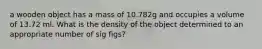 a wooden object has a mass of 10.782g and occupies a volume of 13.72 ml. What is the density of the object determined to an appropriate number of sig figs?