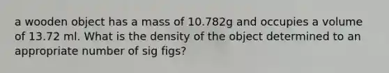 a wooden object has a mass of 10.782g and occupies a volume of 13.72 ml. What is the density of the object determined to an appropriate number of sig figs?