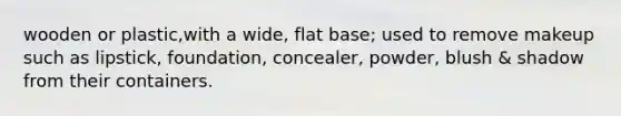 wooden or plastic,with a wide, flat base; used to remove makeup such as lipstick, foundation, concealer, powder, blush & shadow from their containers.