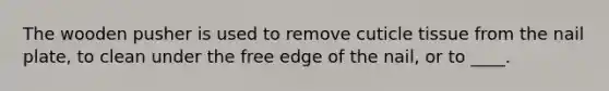 The wooden pusher is used to remove cuticle tissue from the nail plate, to clean under the free edge of the nail, or to ____.