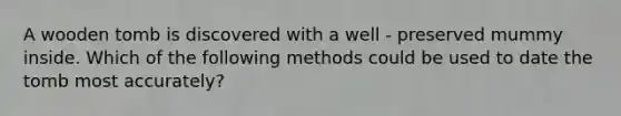 A wooden tomb is discovered with a well - preserved mummy inside. Which of the following methods could be used to date the tomb most accurately?