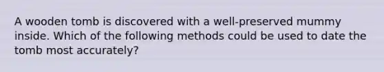 A wooden tomb is discovered with a well-preserved mummy inside. Which of the following methods could be used to date the tomb most accurately?