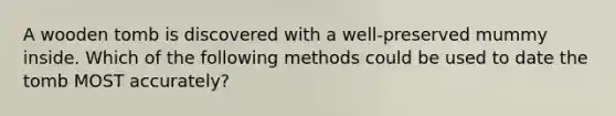 A wooden tomb is discovered with a well-preserved mummy inside. Which of the following methods could be used to date the tomb MOST accurately?
