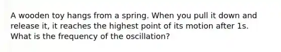 A wooden toy hangs from a spring. When you pull it down and release it, it reaches the highest point of its motion after 1s. What is the frequency of the oscillation?