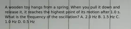 A wooden toy hangs from a spring. When you pull it down and release it, it reaches the highest point of its motion after 1.0 s. What is the frequency of the oscillation? A. 2.0 Hz B. 1.5 Hz C. 1.0 Hz D. 0.5 Hz