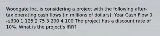 Woodgate Inc. is considering a project with the following after-tax operating cash flows (in millions of dollars): Year Cash Flow 0 -300 1 125 2 75 3 200 4 100 The project has a discount rate of 10%. What is the project's IRR?