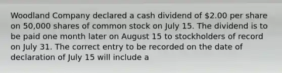 Woodland Company declared a cash dividend of 2.00 per share on 50,000 shares of common stock on July 15. The dividend is to be paid one month later on August 15 to stockholders of record on July 31. The correct entry to be recorded on the date of declaration of July 15 will include a