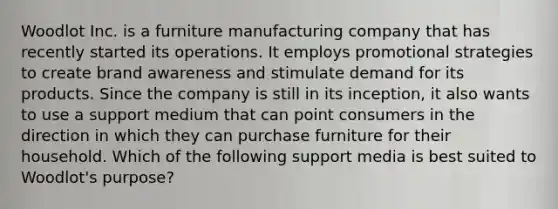 Woodlot Inc. is a furniture manufacturing company that has recently started its operations. It employs promotional strategies to create brand awareness and stimulate demand for its products. Since the company is still in its inception, it also wants to use a support medium that can point consumers in the direction in which they can purchase furniture for their household. Which of the following support media is best suited to Woodlot's purpose?