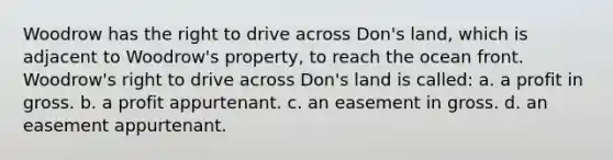 Woodrow has the right to drive across Don's land, which is adjacent to Woodrow's property, to reach the ocean front. Woodrow's right to drive across Don's land is called: a. a profit in gross. b. a profit appurtenant. c. an easement in gross. d. an easement appurtenant.