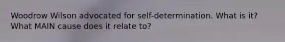 Woodrow Wilson advocated for self-determination. What is it? What MAIN cause does it relate to?