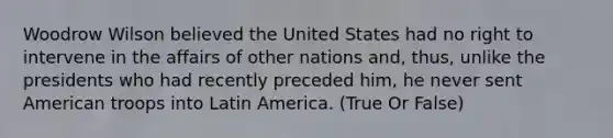 Woodrow Wilson believed the United States had no right to intervene in the affairs of other nations and, thus, unlike the presidents who had recently preceded him, he never sent American troops into Latin America. (True Or False)