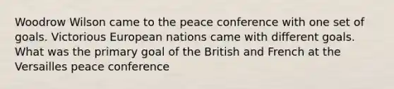 Woodrow Wilson came to the peace conference with one set of goals. Victorious European nations came with different goals. What was the primary goal of the British and French at the Versailles peace conference