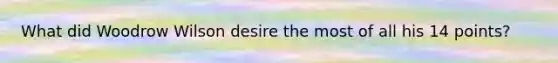 What did Woodrow Wilson desire the most of all his 14 points?