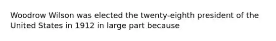 Woodrow Wilson was elected the twenty-eighth president of the United States in 1912 in large part because