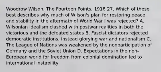 Woodrow Wilson, The Fourteen Points, 1918 27. Which of these best describes why much of Wilson's plan for restoring peace and stability in the aftermath of World War I was rejected? A. Wilsonian idealism clashed with postwar realities in both the victorious and the defeated states B. Fascist dictators rejected democratic institutions, instead glorying war and nationalism C. The League of Nations was weakened by the nonparticipation of Germany and the Soviet Union D. Expectations in the non-European world for freedom from colonial domination led to international instability