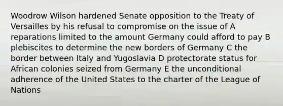 Woodrow Wilson hardened Senate opposition to the Treaty of Versailles by his refusal to compromise on the issue of A reparations limited to the amount Germany could afford to pay B plebiscites to determine the new borders of Germany C the border between Italy and Yugoslavia D protectorate status for African colonies seized from Germany E the unconditional adherence of the United States to the charter of the League of Nations