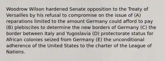 ​Woodrow Wilson hardened Senate opposition to the Treaty of Versailles by his refusal to compromise on the issue of (A) reparations limited to the amount Germany could afford to pay (B) plebiscites to determine the new borders of Germany (C) the border between Italy and Yugoslavia (D) protectorate status for African colonies seized from Germany (E) the unconditional adherence of the United States to the charter of the League of Nations.