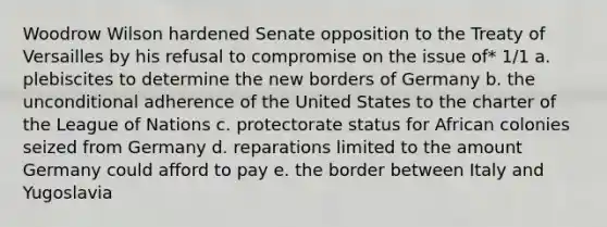 Woodrow Wilson hardened Senate opposition to the Treaty of Versailles by his refusal to compromise on the issue of* 1/1 a. plebiscites to determine the new borders of Germany b. the unconditional adherence of the United States to the charter of the League of Nations c. protectorate status for African colonies seized from Germany d. reparations limited to the amount Germany could afford to pay e. the border between Italy and Yugoslavia