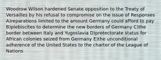 Woodrow Wilson hardened Senate opposition to the Treaty of Versailles by his refusal to compromise on the issue of Responses A)reparations limited to the amount Germany could afford to pay B)plebiscites to determine the new borders of Germany C)the border between Italy and Yugoslavia D)protectorate status for African colonies seized from Germany E)the unconditional adherence of the United States to the charter of the League of Nations