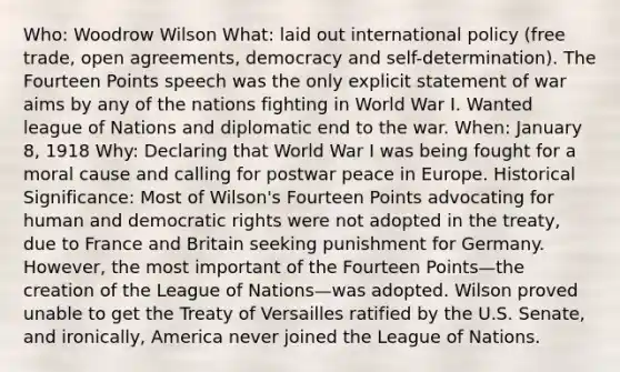 Who: Woodrow Wilson What: laid out international policy (free trade, open agreements, democracy and self-determination). The Fourteen Points speech was the only explicit statement of war aims by any of the nations fighting in World War I. Wanted league of Nations and diplomatic end to the war. When: January 8, 1918 Why: Declaring that World War I was being fought for a moral cause and calling for postwar peace in Europe. Historical Significance: Most of Wilson's Fourteen Points advocating for human and democratic rights were not adopted in the treaty, due to France and Britain seeking punishment for Germany. However, the most important of the Fourteen Points—the creation of the League of Nations—was adopted. Wilson proved unable to get the Treaty of Versailles ratified by the U.S. Senate, and ironically, America never joined the League of Nations.