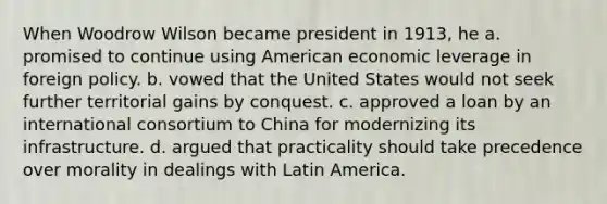 When Woodrow Wilson became president in 1913, he a. promised to continue using American economic leverage in foreign policy. b. vowed that the United States would not seek further territorial gains by conquest. c. approved a loan by an international consortium to China for modernizing its infrastructure. d. argued that practicality should take precedence over morality in dealings with Latin America.