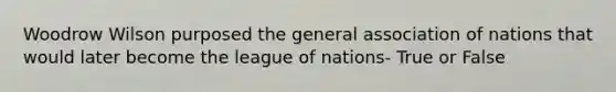 Woodrow Wilson purposed the general association of nations that would later become the league of nations- True or False