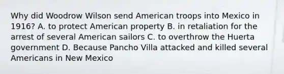 Why did Woodrow Wilson send American troops into Mexico in 1916? A. to protect American property B. in retaliation for the arrest of several American sailors C. to overthrow the Huerta government D. Because Pancho Villa attacked and killed several Americans in New Mexico