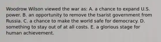 Woodrow Wilson viewed the war as: A. a chance to expand U.S. power. B. an opportunity to remove the tsarist government from Russia. C. a chance to make the world safe for democracy. D. something to stay out of at all costs. E. a glorious stage for human achievement.