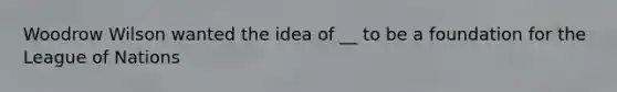 Woodrow Wilson wanted the idea of __ to be a foundation for the League of Nations