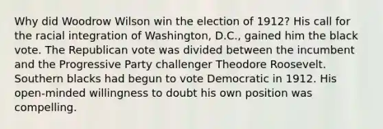 Why did Woodrow Wilson win the election of 1912? His call for the racial integration of Washington, D.C., gained him the black vote. The Republican vote was divided between the incumbent and the Progressive Party challenger Theodore Roosevelt. Southern blacks had begun to vote Democratic in 1912. His open-minded willingness to doubt his own position was compelling.