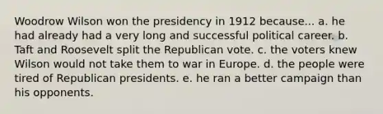 Woodrow Wilson won the presidency in 1912 because... a. he had already had a very long and successful political career. b. Taft and Roosevelt split the Republican vote. c. the voters knew Wilson would not take them to war in Europe. d. the people were tired of Republican presidents. e. he ran a better campaign than his opponents.