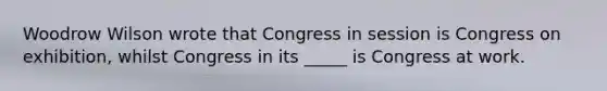 Woodrow Wilson wrote that Congress in session is Congress on exhibition, whilst Congress in its _____ is Congress at work.