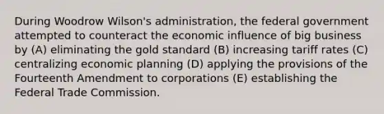 During Woodrow Wilson's administration, the federal government attempted to counteract the economic influence of big business by (A) eliminating the gold standard (B) increasing tariff rates (C) centralizing economic planning (D) applying the provisions of the Fourteenth Amendment to corporations (E) establishing the Federal Trade Commission.