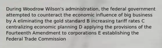 During Woodrow Wilson's administration, the federal government attempted to counteract the economic influence of big business by A eliminating the gold standard B increasing tariff rates C centralizing economic planning D applying the provisions of the Fourteenth Amendment to corporations E establishing the Federal Trade Commission