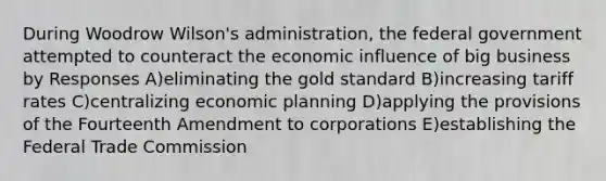 During Woodrow Wilson's administration, the federal government attempted to counteract the economic influence of big business by Responses A)eliminating the gold standard B)increasing tariff rates C)centralizing economic planning D)applying the provisions of the Fourteenth Amendment to corporations E)establishing the Federal Trade Commission