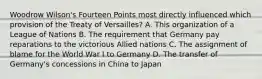 Woodrow Wilson's Fourteen Points most directly influenced which provision of the Treaty of Versailles? A. This organization of a League of Nations B. The requirement that Germany pay reparations to the victorious Allied nations C. The assignment of blame for the World War I to Germany D. The transfer of Germany's concessions in China to Japan